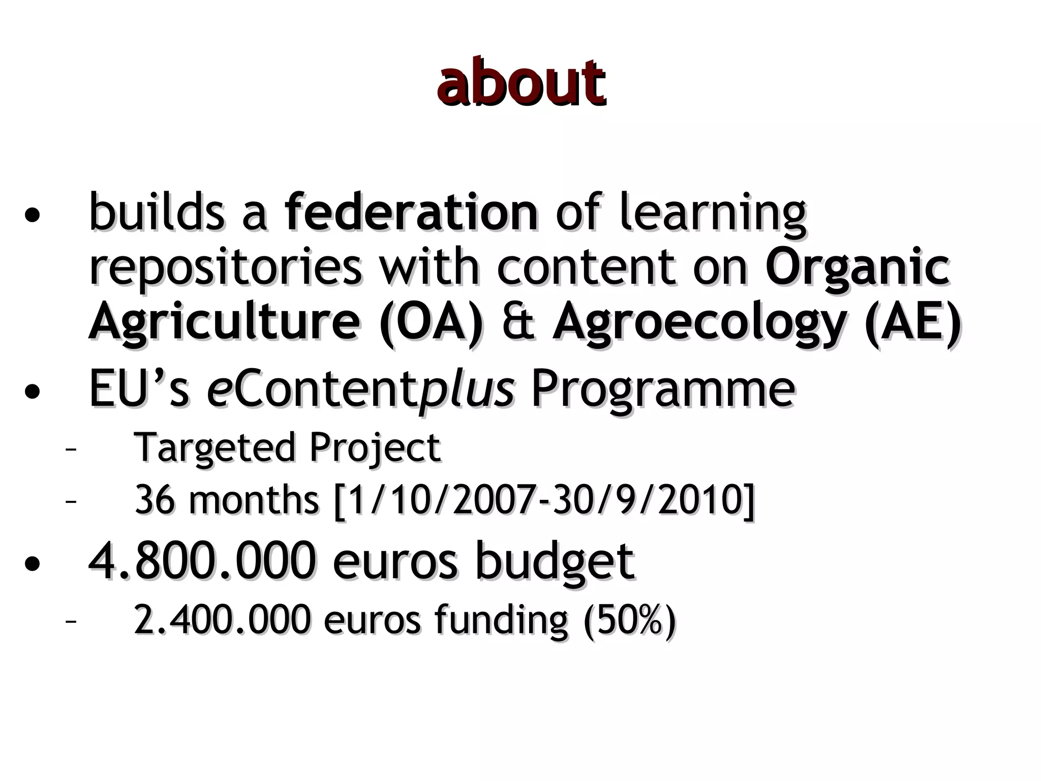 about builds a  federation  of learning repositories with content on  Organic Agriculture (OA)  &  Agroecology   (AE) EU’s  e Content plus  Programme Targeted Project 36 months [1/10/2007-30/9/2010] 4.800.000 euros budget 2.400.000 euros funding (50%) 