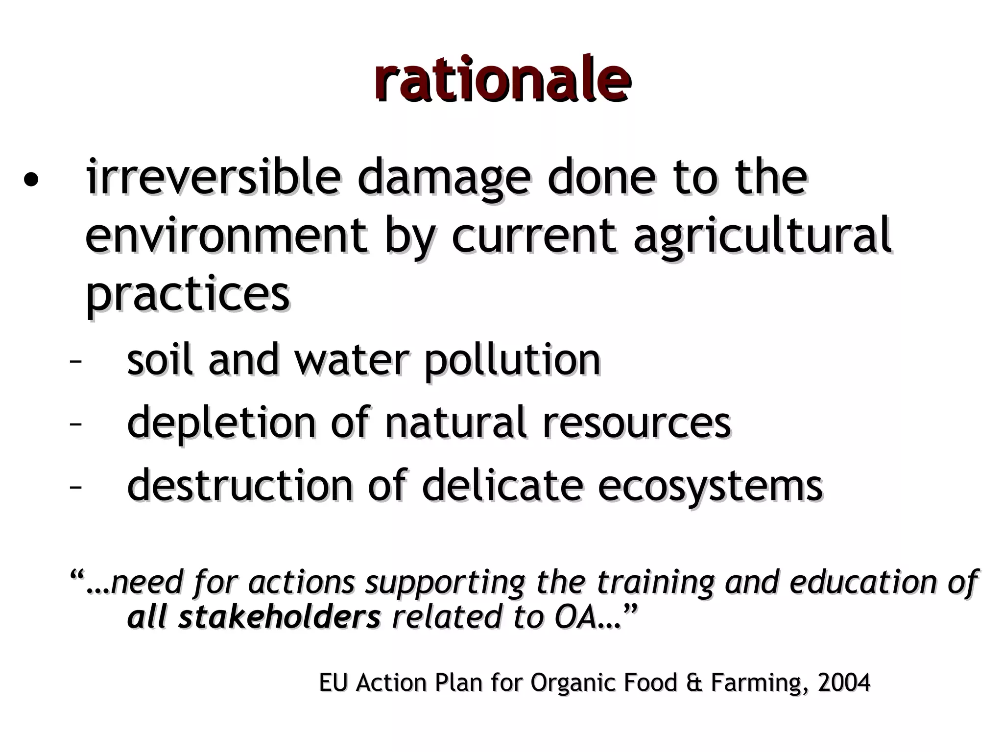 rationale irreversible damage done to the environment by current agricultural   practices  soil and water pollution depletion of natural resources destruction of delicate ecosystems “… need for actions supporting the training and education of  all stakeholders  related to OA …” EU Action Plan for Organic Food & Farming, 2004 