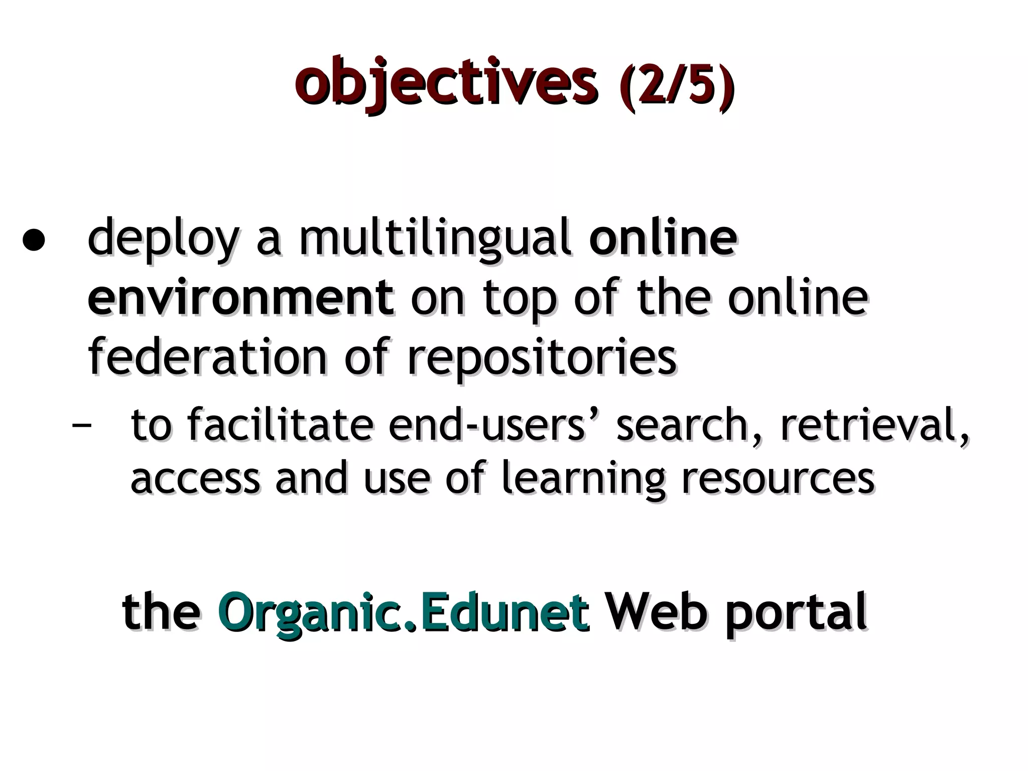 objectives  (2/5) deploy a multilingual  online environment  on top of the online federation of repositories to facilitate end-users’ search, retrieval, access and use of learning resources the  Organic.Edunet   Web portal 