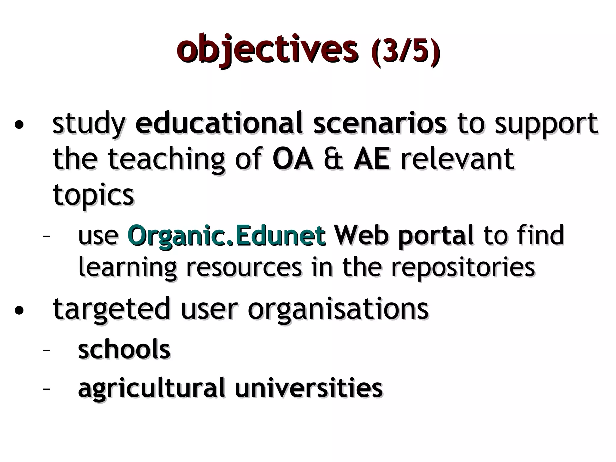 objectives  (3/5) study  educational scenarios  to support the teaching of  OA  &  AE  relevant topics use  Organic.Edunet  Web portal  to find  learning resources in the repositories  targeted user organisations schools agricultural universities 