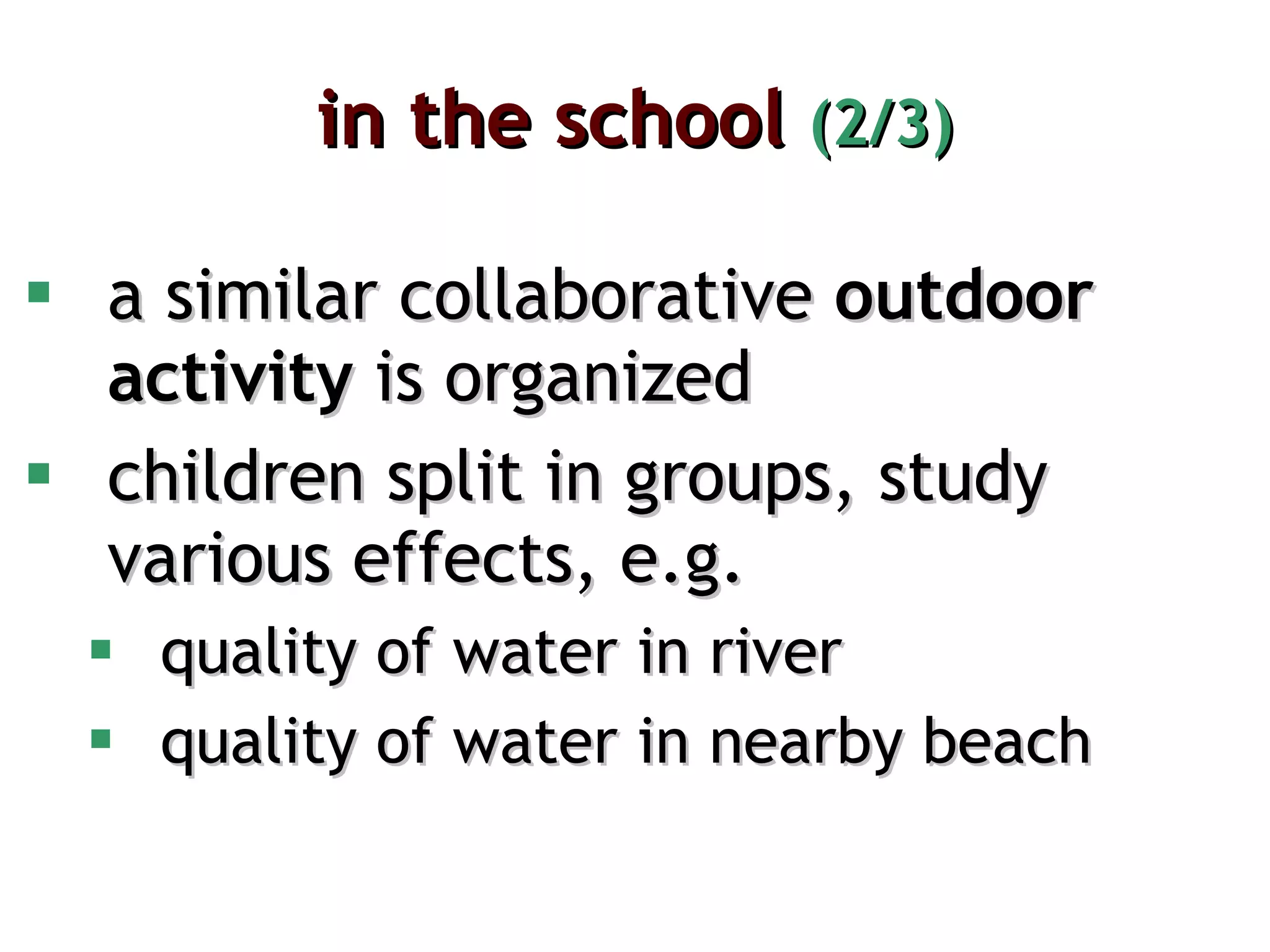in the school  (2/3) a similar collaborative  outdoor activity  is organized children split in groups, study various effects, e.g. quality of water in river quality of water in nearby beach 