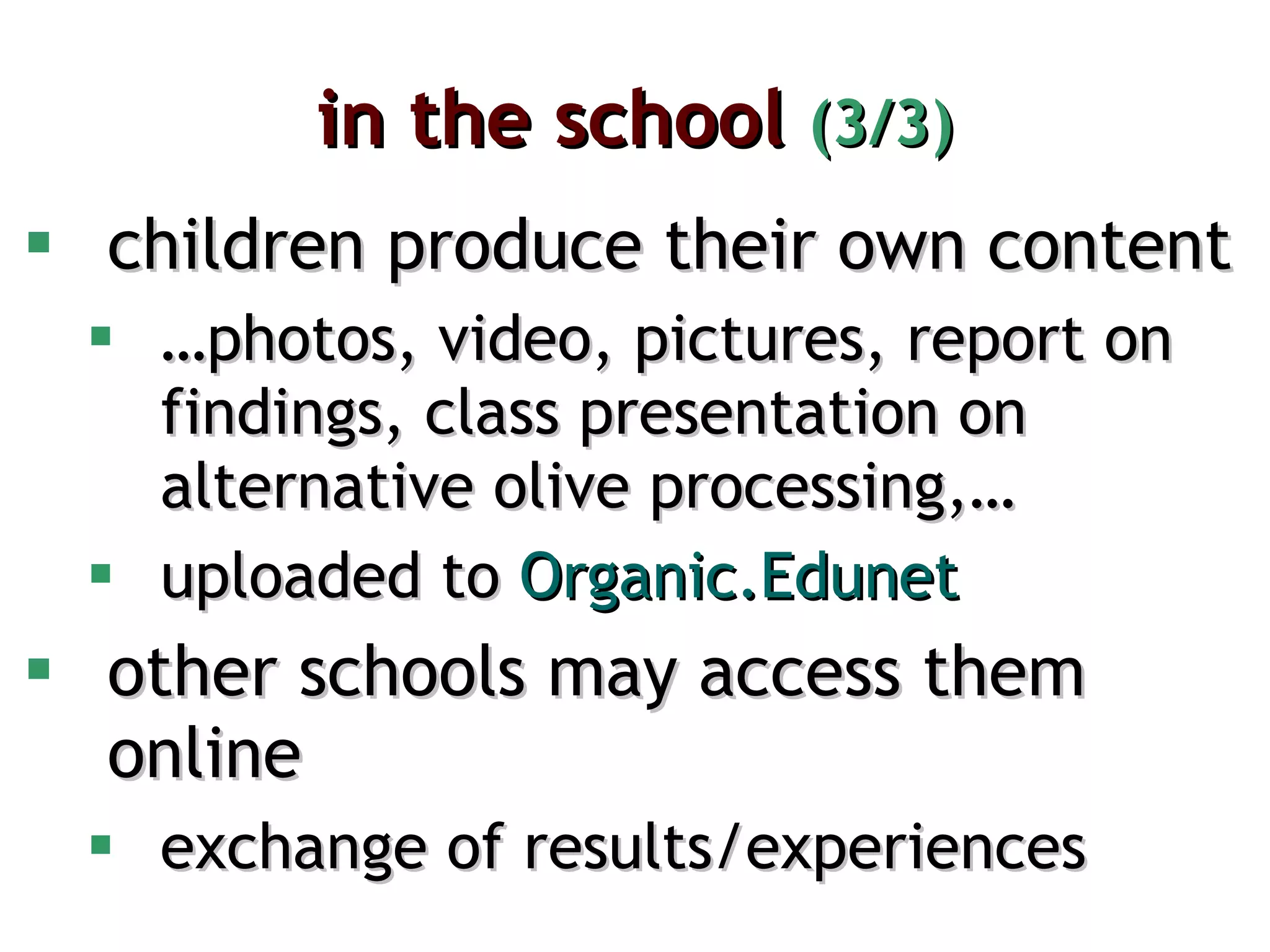 in the school  (3/3) children produce their own content … photos, video, pictures, report on findings, class presentation on alternative olive processing,… uploaded to  Organic.Edunet other schools may access them online exchange of results/experiences 