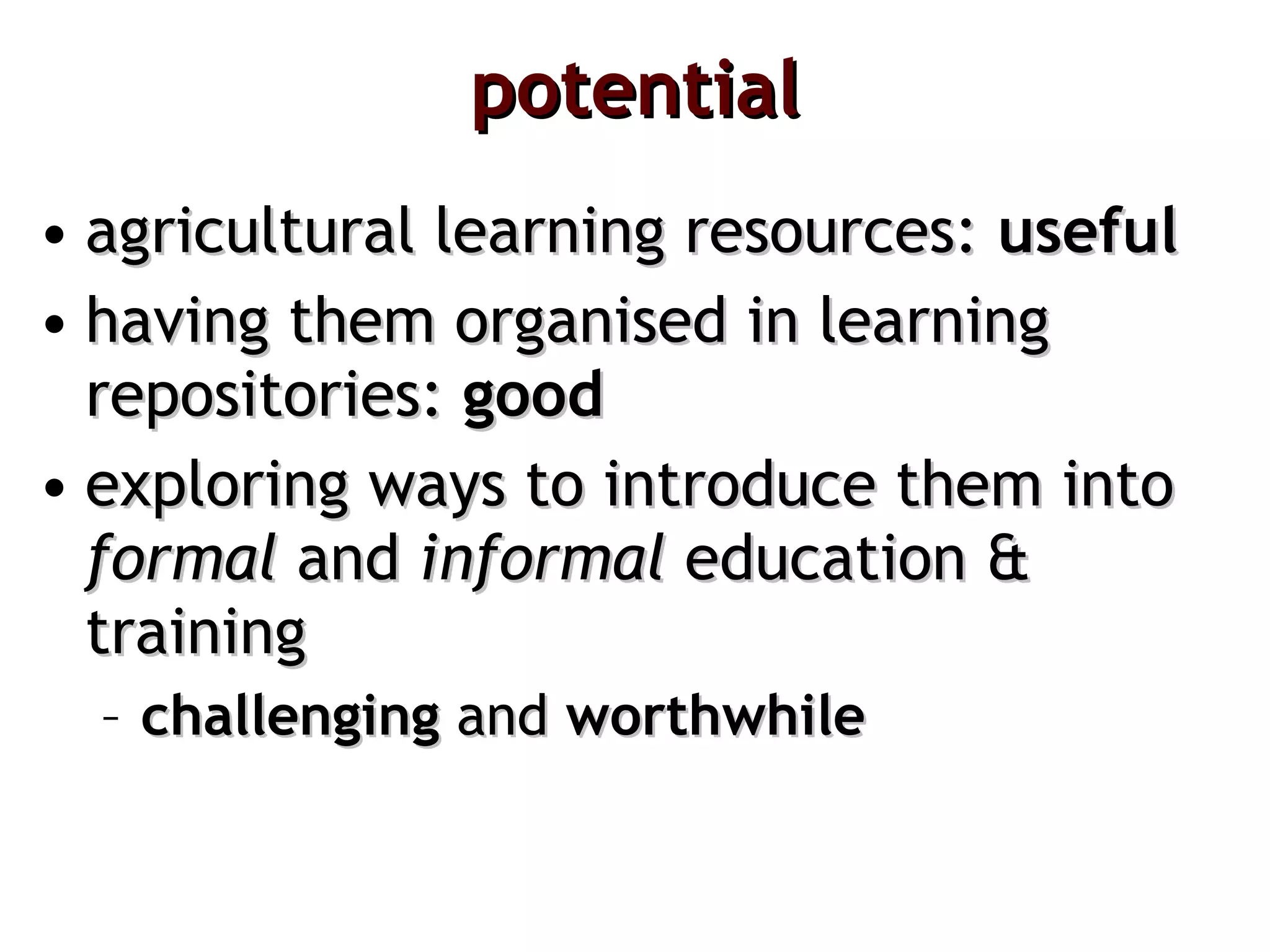 potential agricultural learning resources:  useful having them organised in learning repositories:  good   exploring ways to introduce them into  formal  and  informal  education & training challenging  and  worthwhile 
