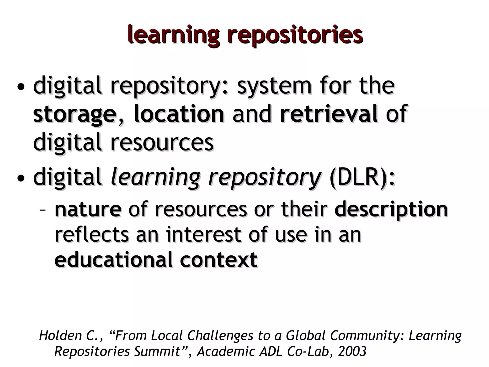 learning repositories digital repository: system for the  storage ,  location  and  retrieval  of digital resources digital  learning   repository  (DLR): nature  of resources or their  description  reflects an interest of use in an  educational context   Holden C., “From Local Challenges to a Global Community: Learning Repositories Summit”, Academic ADL Co-Lab, 2003 