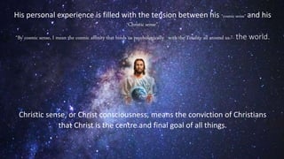His personal experience is filled with the tension between his “cosmic sense” and his
“Christic sense”.
“By cosmic sense, I mean the cosmic affinity that binds us psychologically with the Totality all around us.”- the world.
Christic sense, or Christ consciousness, means the conviction of Christians
that Christ is the centre and final goal of all things.
 