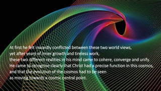 At first he felt inwardly conflicted between these two world views,
yet after years of inner growth and tireless work,
these two different realities in his mind came to cohere, converge and unify.
He came to recognise clearly that Christ had a precise function in this cosmos,
and that the evolution of the cosmos had to be seen
as moving towards a cosmic central point.
 