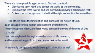 There are three possible approaches to God and the world:
• Dismiss the term ‘God’ and accept the world as the only reality.
• Eliminate the term ‘world’ and see only God as having a claim to be real;
• Or keep both concepts and try to find the right connection between them.
• The atheist takes the first option and dismisses the notion of God,
as an obstacle to true human achievement and fulfilment.
The philosophers Hegel, and later Marx, accused believers of thinking of God
so much
that they neglected the legitimate demands of life on earth,
and became estranged from their proper task in the world.
[Presumably the agnostic would belong in this option as well].
 