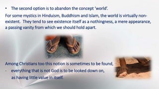 • The second option is to abandon the concept ‘world’.
For some mystics in Hinduism, Buddhism and Islam, the world is virtually non-
existent. They tend to see existence itself as a nothingness, a mere appearance,
a passing vanity from which we should hold apart.
Among Christians too this notion is sometimes to be found,
- everything that is not God is to be looked down on,
as having little value in itself.
 