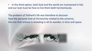 • In the third option, both God and the world are maintained in full,
and our task must be how to live them both harmoniously.
The problem of Teilhard’s life was therefore to discover
how the personal God of Christianity related to the universe,
the one that science is revealing in all its wonder, in time and space.
 