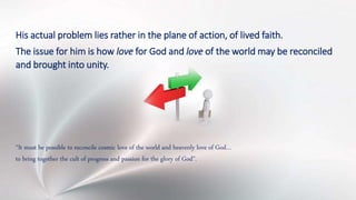 His actual problem lies rather in the plane of action, of lived faith.
The issue for him is how love for God and love of the world may be reconciled
and brought into unity.
“It must be possible to reconcile cosmic love of the world and heavenly love of God…
to bring together the cult of progress and passion for the glory of God”.
 