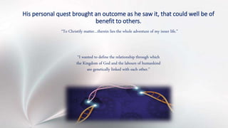 His personal quest brought an outcome as he saw it, that could well be of
benefit to others.
“To Christify matter…therein lies the whole adventure of my inner life.”
“I wanted to define the relationship through which
the Kingdom of God and the labours of humankind
are genetically linked with each other.”
 