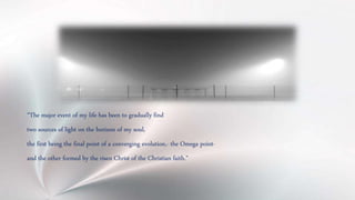 “The major event of my life has been to gradually find
two sources of light on the horizon of my soul,
the first being the final point of a converging evolution,- the Omega point-
and the other formed by the risen Christ of the Christian faith.”
 
