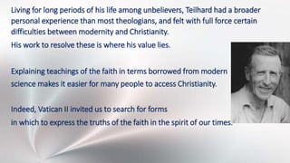 Living for long periods of his life among unbelievers, Teilhard had a broader
personal experience than most theologians, and felt with full force certain
difficulties between modernity and Christianity.
His work to resolve these is where his value lies.
Explaining teachings of the faith in terms borrowed from modern
science makes it easier for many people to access Christianity.
Indeed, Vatican II invited us to search for forms
in which to express the truths of the faith in the spirit of our times.
 