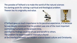 The paradox of Teilhard is to make the world of the natural sciences
his starting-point for solving a spiritual and theological problem.
Therein lies his originality and value.
If Teilhard gave so much importance to his personal experience, it is because
he was deeply convinced that his problem was one of the most important
confronting humanity at the present time,
and that his findings could be of use and benefit to others.
The problem he experienced so intensely is found
at the interface between our modern science-based culture and Christianity.
 