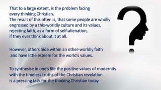 That to a large extent, is the problem facing
every thinking Christian.
The result of this often is, that some people are wholly
engrossed by a this-worldly culture and its values,
rejecting faith, as a form of self-alienation,
if they ever think about it at all.
However, others hide within an other-worldly faith
and have little esteem for the world’s values.
To synthesise in one’s life the positive values of modernity
with the timeless truths of the Christian revelation
is a pressing task for the thinking Christian today.
 