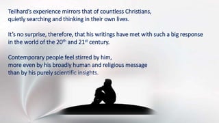 Teilhard’s experience mirrors that of countless Christians,
quietly searching and thinking in their own lives.
It’s no surprise, therefore, that his writings have met with such a big response
in the world of the 20th and 21st century.
Contemporary people feel stirred by him,
more even by his broadly human and religious message
than by his purely scientific insights.
 