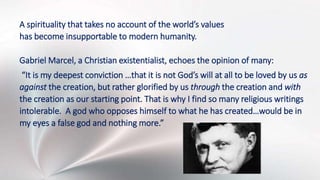 A spirituality that takes no account of the world’s values
has become insupportable to modern humanity.
Gabriel Marcel, a Christian existentialist, echoes the opinion of many:
“It is my deepest conviction …that it is not God’s will at all to be loved by us as
against the creation, but rather glorified by us through the creation and with
the creation as our starting point. That is why I find so many religious writings
intolerable. A god who opposes himself to what he has created…would be in
my eyes a false god and nothing more.”
 
