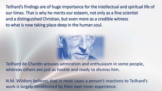 Teilhard’s findings are of huge importance for the intellectual and spiritual life of
our times. That is why he merits our esteem, not only as a fine scientist
and a distinguished Christian, but even more as a credible witness
to what is now taking place deep in the human soul.
Teilhard de Chardin arouses admiration and enthusiasm in some people,
whereas others are just as hostile and ready to dismiss him.
N.M. Wildiers believes that in most cases a person’s reactions to Teilhard’s
work is largely conditioned by their own inner experience.
 