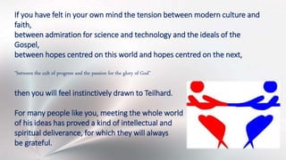 If you have felt in your own mind the tension between modern culture and
faith,
between admiration for science and technology and the ideals of the
Gospel,
between hopes centred on this world and hopes centred on the next,
“between the cult of progress and the passion for the glory of God”
then you will feel instinctively drawn to Teilhard.
For many people like you, meeting the whole world
of his ideas has proved a kind of intellectual and
spiritual deliverance, for which they will always
be grateful.
 