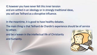 If, however you have never felt this inner tension
and are settled in an ideology or in strongly traditional ideas,
you will see Teilhard as a disruptive influence.
In the meantime, it is good to have healthy debates.
The main thing is that Teilhard de Chardin’s experience should be of service
to others
and be a leaven in the intellectual life of Christianity
and humanity.
 