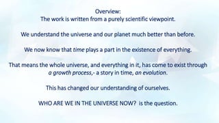 Overview:
The work is written from a purely scientific viewpoint.
We understand the universe and our planet much better than before.
We now know that time plays a part in the existence of everything.
That means the whole universe, and everything in it, has come to exist through
a growth process,- a story in time, an evolution.
This has changed our understanding of ourselves.
WHO ARE WE IN THE UNIVERSE NOW? is the question.
 
