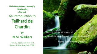 The following slides are a summary by
Hilda Geraghty
of the book
An Introduction to
Teilhard de
Chardin
by
N.M. Wildiers
Fontana Books, London, and
Harper & Row, New York, 1968.
“Love is the most powerful
and still most unknown energy in the world.”
Pierre Teilhard de Chardin
 