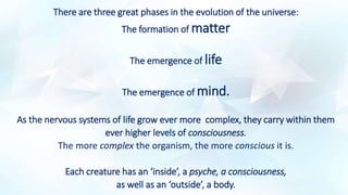 There are three great phases in the evolution of the universe:
The formation of matter
The emergence of life
The emergence of mind.
As the nervous systems of life grow ever more complex, they carry within them
ever higher levels of consciousness.
The more complex the organism, the more conscious it is.
Each creature has an ‘inside’, a psyche, a consciousness,
as well as an ‘outside’, a body.
 