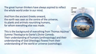 The great human thinkers have always aspired to reflect
the whole world order in our mind.
And from the ancient Greeks onward,
the earth was seen as the centre of the universe,
its plants and animals nourishing humans,
for whom everything else was made.
This is the background of everything from Thomas Aquinas’
Summa Theologica to Dante’s Divine Comedy.
Their understanding of humans (anthropology) and their
understanding of God (theology) flowed from their
understanding of the world or universe (cosmology).
 