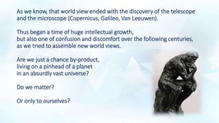 As we know, that world view ended with the discovery of the telescope
and the microscope (Copernicus, Galileo, Van Leeuwen).
Thus began a time of huge intellectual growth,
but also one of confusion and discomfort over the following centuries,
as we tried to assemble new world views.
Are we just a chance by-product,
living on a pinhead of a planet
in an absurdly vast universe?
Do we matter?
Or only to ourselves?
 
