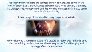 Yet today many scientists are seeing a certain convergence between the
fields of science, as the boundaries between astronomy, physics, chemistry
and biology are growing vague, and the world is once again starting to seem
like a fundamental unity.
A new image of the world is taking shape in our minds.
To contribute to this emerging scientific picture of reality was Teilhard’s aim,
and in so doing he also drew out the consequences for philosophy and
theology of such a new vision.
 