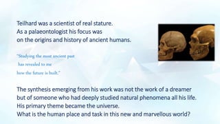 Teilhard was a scientist of real stature.
As a palaeontologist his focus was
on the origins and history of ancient humans.
“Studying the most ancient past
has revealed to me
how the future is built.”
The synthesis emerging from his work was not the work of a dreamer
but of someone who had deeply studied natural phenomena all his life.
His primary theme became the universe.
What is the human place and task in this new and marvellous world?
 