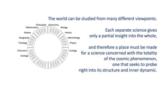 Philosophy Astronomy
Mathematics Biology
Botany History
Geography Paleontology
Theology Physics
Chemistry Ecology
Geology
The world can be studied from many different viewpoints.
Each separate science gives
only a partial insight into the whole,
and therefore a place must be made
for a science concerned with the totality
of the cosmic phenomenon,
one that seeks to probe
right into its structure and inner dynamic.
 