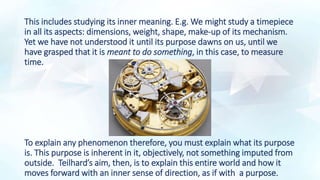 This includes studying its inner meaning. E.g. We might study a timepiece
in all its aspects: dimensions, weight, shape, make-up of its mechanism.
Yet we have not understood it until its purpose dawns on us, until we
have grasped that it is meant to do something, in this case, to measure
time.
To explain any phenomenon therefore, you must explain what its purpose
is. This purpose is inherent in it, objectively, not something imputed from
outside. Teilhard’s aim, then, is to explain this entire world and how it
moves forward with an inner sense of direction, as if with a purpose.
 
