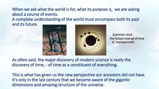 When we ask what the world is for, what its purpose is, we are asking
about a course of events.
A complete understanding of the world must encompass both its past
and its future.
Scientists clock
the fastest interval of time
in 'zeptoseconds'
As often said, the major discovery of modern science is really the
discovery of time, - of time as a constituent of everything.
This is what has given us the new perspective our ancestors did not have.
It’s only in the last century that we became aware of the gigantic
dimensions and amazing structure of the universe.
 