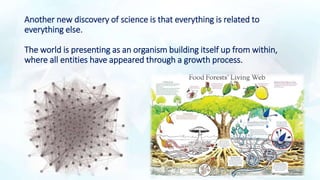 Another new discovery of science is that everything is related to
everything else.
The world is presenting as an organism building itself up from within,
where all entities have appeared through a growth process.
 