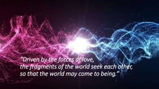“Driven by the forces of love,
the fragments of the world seek each other,
so that the world may come to being.”
 