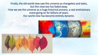 Finally, the old world view saw the universe as changeless and static,
but this view too has faded away.
Now we see the universe as a huge historical process, a vast evolutionary
event going on for billions of years.
Our world view has become entirely dynamic.
 