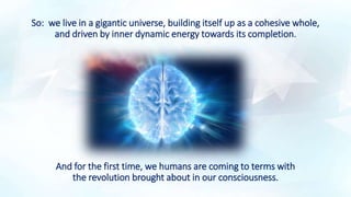 So: we live in a gigantic universe, building itself up as a cohesive whole,
and driven by inner dynamic energy towards its completion.
And for the first time, we humans are coming to terms with
the revolution brought about in our consciousness.
 