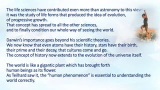 The life sciences have contributed even more than astronomy to this view:
it was the study of life forms that produced the idea of evolution,
of progressive growth.
That concept has spread to all the other sciences,
and to finally condition our whole way of seeing the world.
Darwin’s importance goes beyond his scientific theories.
We now know that even atoms have their history, stars have their birth,
their prime and their decay, that cultures come and go.
The concept of history now extends to the evolution of the universe itself.
The world is like a gigantic plant which has brought forth
human beings as its flower.
As Teilhard saw it, the “human phenomenon” is essential to understanding the
world correctly.
 