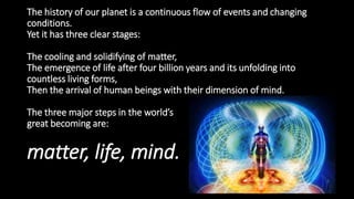 The history of our planet is a continuous flow of events and changing
conditions.
Yet it has three clear stages:
The cooling and solidifying of matter,
The emergence of life after four billion years and its unfolding into
countless living forms,
Then the arrival of human beings with their dimension of mind.
The three major steps in the world’s
great becoming are:
matter, life, mind.
 