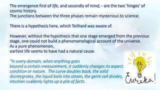The emergence first of life, and secondly of mind, - are the two ‘hinges’ of
cosmic history.
The junctions between the three phases remain mysterious to science.
There is a hypothesis here, which Teilhard was aware of.
However, without the hypothesis that one stage emerged from the previous
stage, one could not build a phenomenological account of the universe.
As a pure phenomenon,
earliest life seems to have had a natural cause.
“In every domain, when anything goes
beyond a certain measurement, it suddenly changes its aspect,
condition or nature. The curve doubles back, the solid
disintegrates, the liquid boils into steam, the germ cell divides,
intuition suddenly lights up a pile of facts.
 
