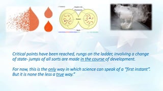 Critical points have been reached, rungs on the ladder, involving a change
of state- jumps of all sorts are made in the course of development.
For now, this is the only way in which science can speak of a “first instant”.
But it is none the less a true way.”
 
