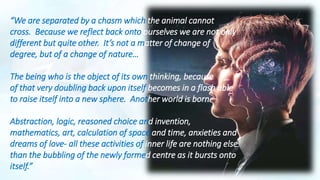 “We are separated by a chasm which the animal cannot
cross. Because we reflect back onto ourselves we are not only
different but quite other. It’s not a matter of change of
degree, but of a change of nature…
The being who is the object of its own thinking, because
of that very doubling back upon itself becomes in a flash able
to raise itself into a new sphere. Another world is born.
Abstraction, logic, reasoned choice and invention,
mathematics, art, calculation of space and time, anxieties and
dreams of love- all these activities of inner life are nothing else
than the bubbling of the newly formed centre as it bursts onto
itself.”
 