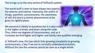 This brings us to the very centre of Teilhard’s system.
The world stuff is seen to have always two aspects,
the exterior and interior. Interiority, the within of
things, psychism, consciousness, the awareness
of self, this too is a cosmic phenomenon to be
given its rightful place.
We perceive it clearly in ourselves but it is also visible
in the higher animals, and down along the scale.
Thus, there are degrees of consciousness, and as it
increases we find higher and higher and totally new qualities emerging.
In Teilhard’s view, this law which links growing complexity to growing
consciousness, is key if we are to correctly understand evolution.
Without this law the universe cannot be seen as a single whole.
 