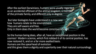 After the earliest Darwinians, humans were usually regarded
as an accidental offshoot of the animal kingdom, a member
of the primate family, and different only in degree.
But later biologists have understood in a new way
how humans relate to the environment.
They are self-aware and free.
Only in them does the world become conscious of itself.
So the human being does, after all, have an exceptional position in the
cosmos! Modern science, which first robbed it of its central position, has
now restored it, and on a far more exalted basis.
Humans are the spearhead of evolution
and this gives them a dignity and superiority over their natural surroundings.
 