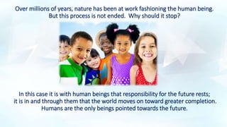 Over millions of years, nature has been at work fashioning the human being.
But this process is not ended. Why should it stop?
In this case it is with human beings that responsibility for the future rests;
it is in and through them that the world moves on toward greater completion.
Humans are the only beings pointed towards the future.
 