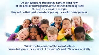 As self-aware and free beings, humans stand now
at the peak of cosmogenesis, of the cosmos becoming itself.
Through their creative energies
they will do their part toward completing the evolutionary process.
Within the framework of the laws of nature,
human beings are the architect of tomorrow’s world. What responsibility!
 