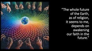 “The whole future
of the Earth,
as of religion,
it seems to me,
depends on
awakening
our faith in the
future.”
 