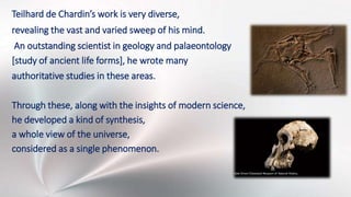 Teilhard de Chardin’s work is very diverse,
revealing the vast and varied sweep of his mind.
An outstanding scientist in geology and palaeontology
[study of ancient life forms], he wrote many
authoritative studies in these areas.
Through these, along with the insights of modern science,
he developed a kind of synthesis,
a whole view of the universe,
considered as a single phenomenon.
 