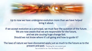 Up to now we have undergone evolution more than we have helped
bring it about.
If we accept evolution as a principal, we must face the question of the future.
We are now aware that we are responsible for the future,
and we are causing huge change fast.
Should we not know where it’s all going and how to guide it?
The laws of nature we have discovered apply just as much to the future as to the
present and past. “Studying the very ancient past
has revealed to me how the future is built.”
 